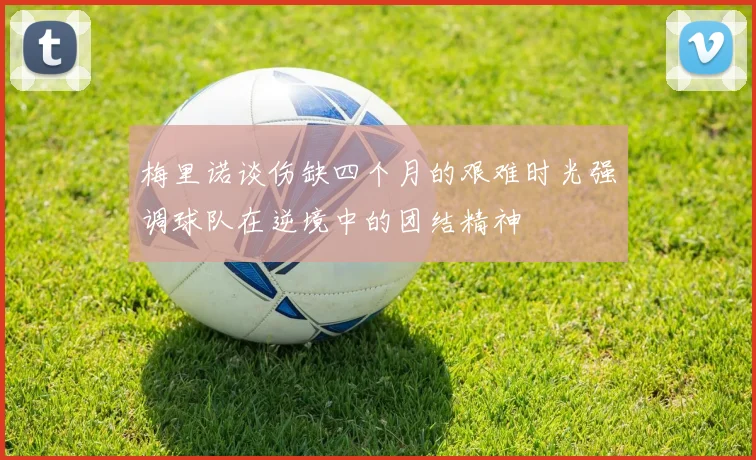 梅里诺谈伤缺四个月的艰难时光强调球队在逆境中的团结精神