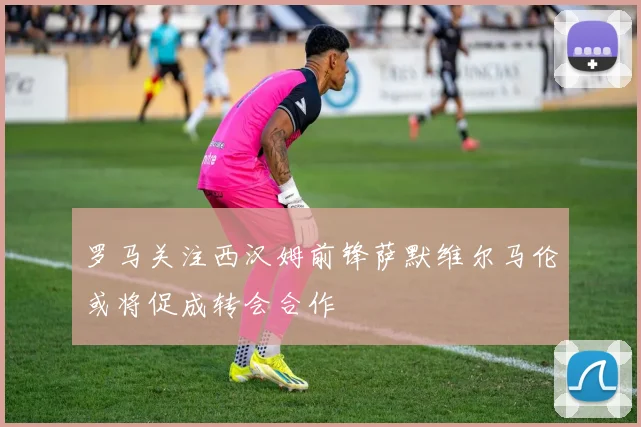 罗马关注西汉姆前锋萨默维尔马伦或将促成转会合作