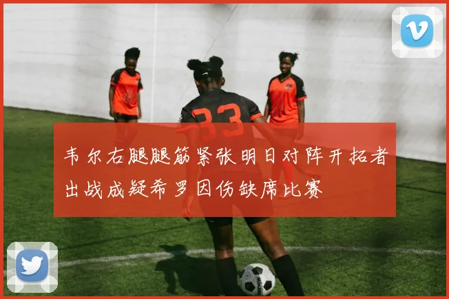 韦尔右腿腿筋紧张明日对阵开拓者出战成疑希罗因伤缺席比赛