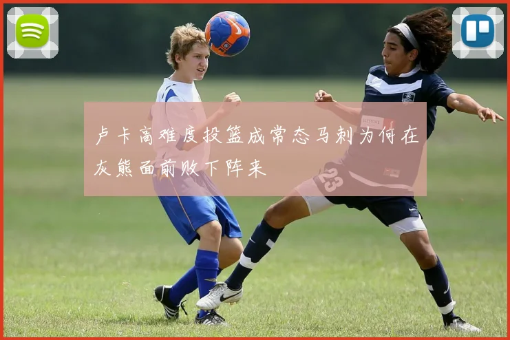 卢卡高难度投篮成常态马刺为何在灰熊面前败下阵来