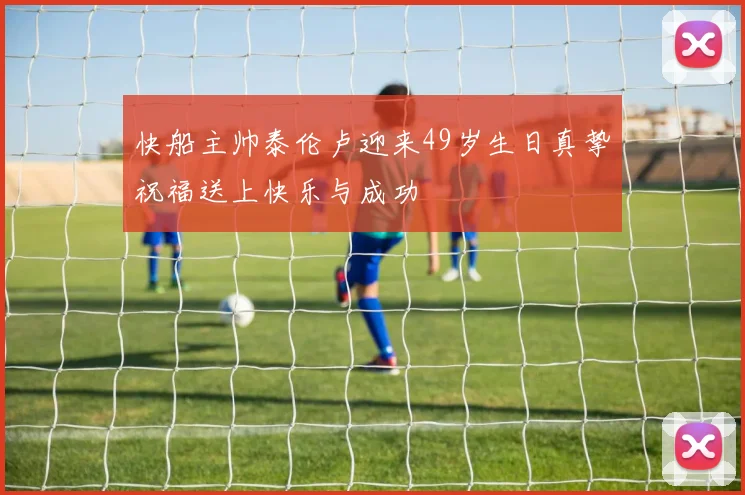 快船主帅泰伦卢迎来49岁生日真挚祝福送上快乐与成功