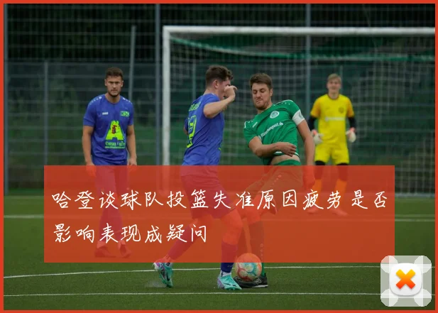 哈登谈球队投篮失准原因疲劳是否影响表现成疑问