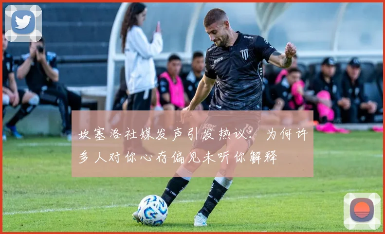 坎塞洛社媒发声引发热议：为何许多人对你心存偏见未听你解释