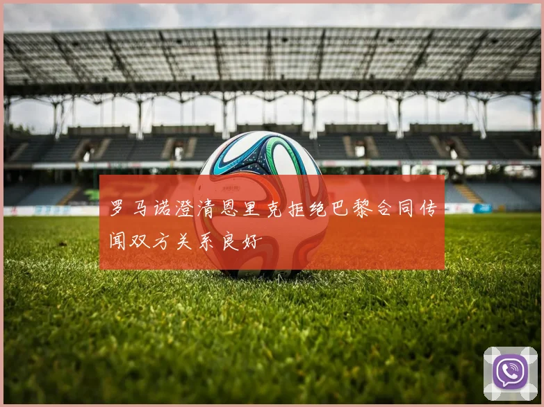 罗马诺澄清恩里克拒绝巴黎合同传闻双方关系良好