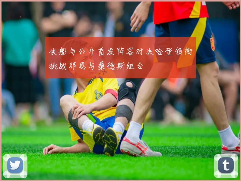 快船与公牛首发阵容对决哈登领衔挑战邓恩与桑德斯组合