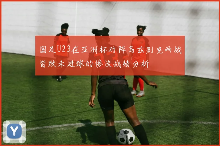 国足U23在亚洲杯对阵乌兹别克两战皆败未进球的惨淡战绩分析