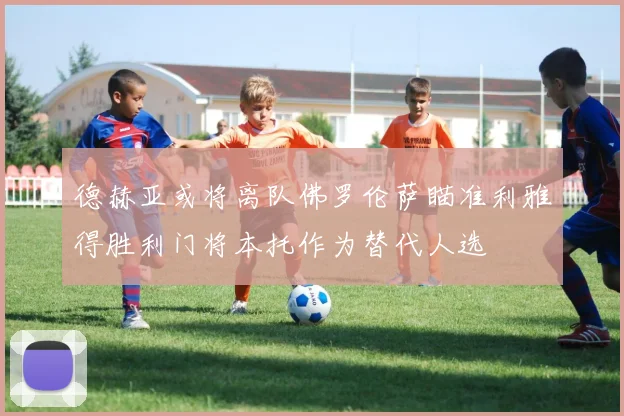 德赫亚或将离队佛罗伦萨瞄准利雅得胜利门将本托作为替代人选