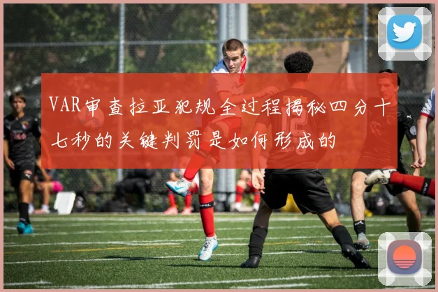 VAR审查拉亚犯规全过程揭秘四分十七秒的关键判罚是如何形成的