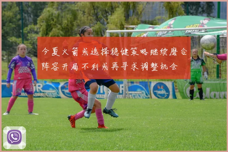 今夏火箭或选择稳健策略继续磨合阵容开局不利或再寻求调整机会
