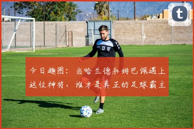 今日趣图：当哈兰德和姆巴佩遇上这位神将，谁才是真正的足球霸主