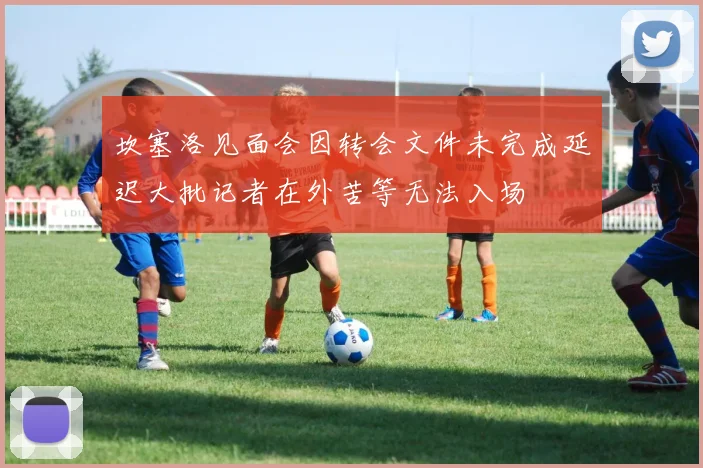 坎塞洛见面会因转会文件未完成延迟大批记者在外苦等无法入场