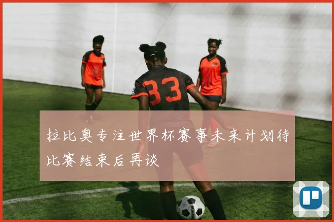 拉比奥专注世界杯赛事未来计划待比赛结束后再谈