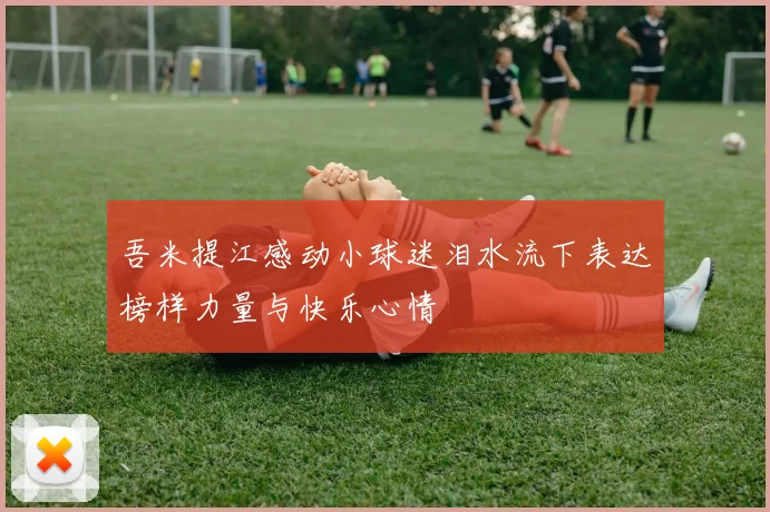 吾米提江感动小球迷泪水流下表达榜样力量与快乐心情