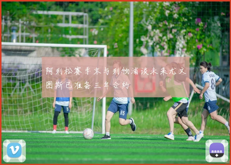 阿利松赛季末与利物浦谈未来尤文图斯已准备三年合约