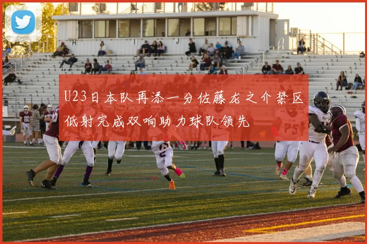 U23日本队再添一分佐藤龙之介禁区低射完成双响助力球队领先