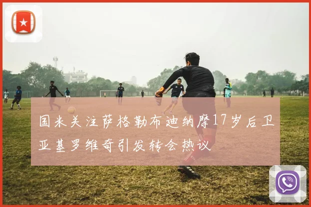 国米关注萨格勒布迪纳摩17岁后卫亚基罗维奇引发转会热议