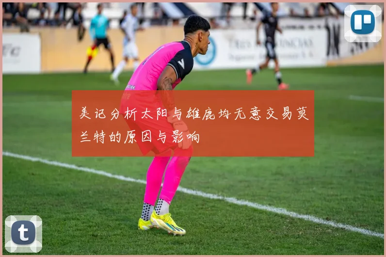 美记分析太阳与雄鹿均无意交易莫兰特的原因与影响