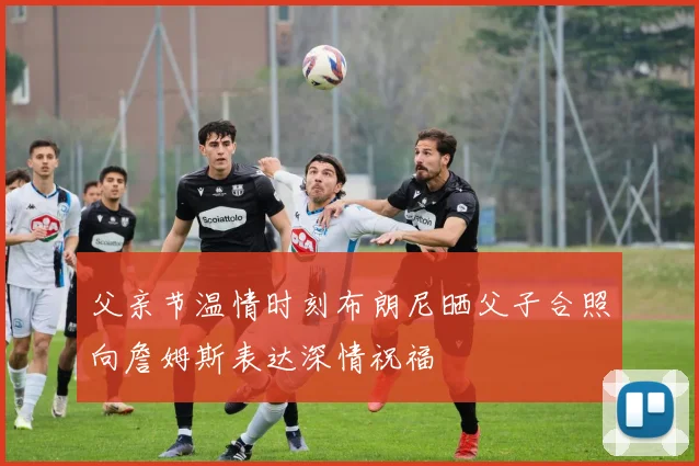 父亲节温情时刻布朗尼晒父子合照向詹姆斯表达深情祝福