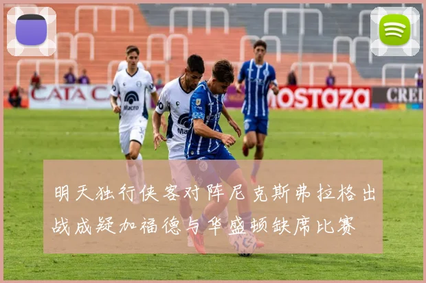 明天独行侠客对阵尼克斯弗拉格出战成疑加福德与华盛顿缺席比赛